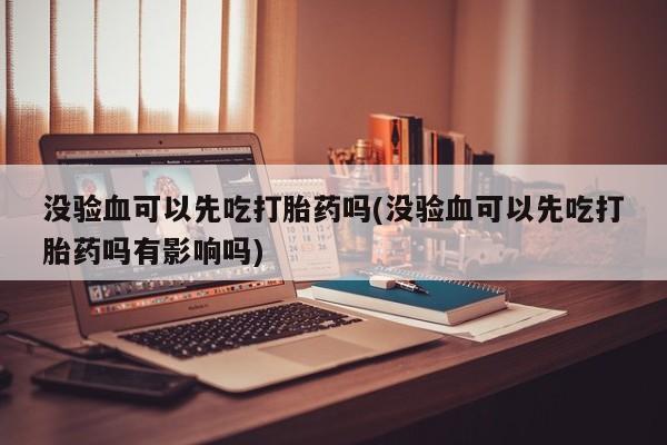 网上卖流产药联系方式，没验血可以先吃打胎药吗(没验血可以先吃打胎药吗有影响吗)