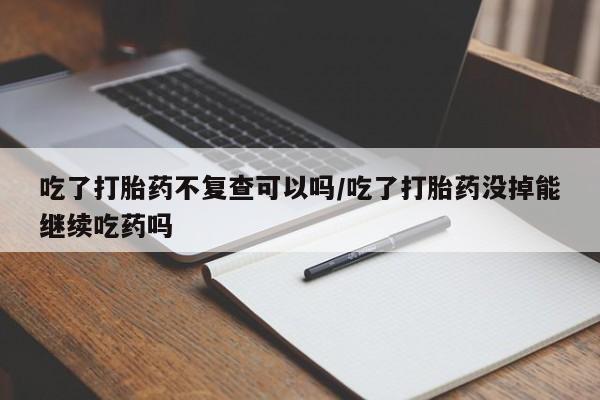网上卖流产药联系方式，吃了打胎药不复查可以吗/吃了打胎药没掉能继续吃药吗