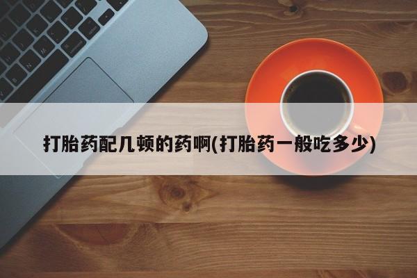 网上卖流产药联系方式，打胎药配几顿的药啊(打胎药一般吃多少)