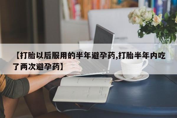 网上卖流产药联系方式,【打胎以后服用的半年避孕药,打胎半年内吃了两次避孕药】