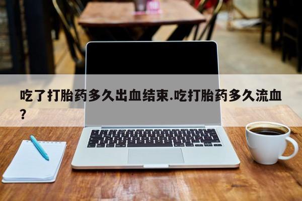 网上卖流产药联系方式，吃了打胎药多久出血结束.吃打胎药多久流血？