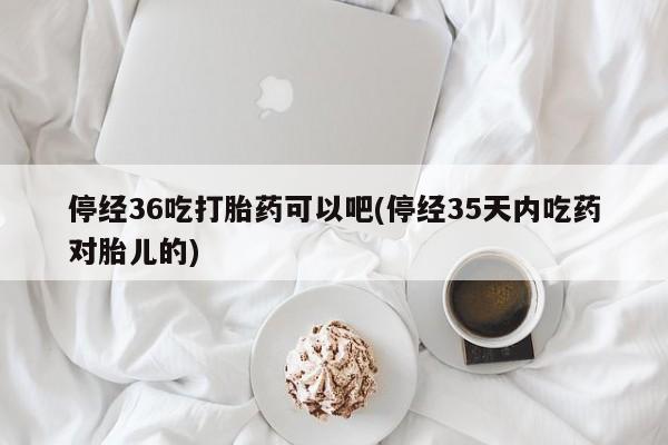 网上卖流产药联系方式，停经36吃打胎药可以吧(停经35天内吃药对胎儿的)