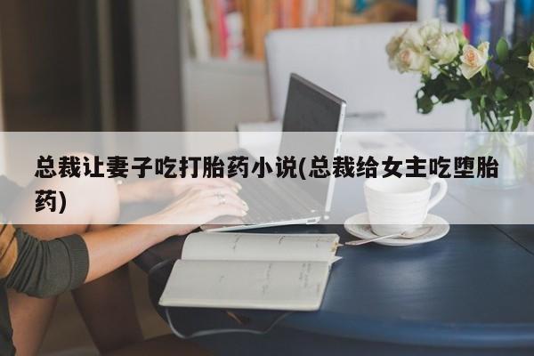 网上卖流产药联系方式，总裁让妻子吃打胎药小说(总裁给女主吃堕胎药)