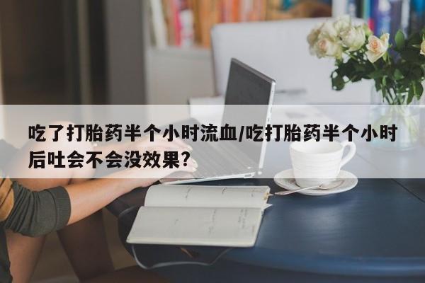 网上卖流产药联系方式,吃了打胎药半个小时流血/吃打胎药半个小时后吐会不会没效果?