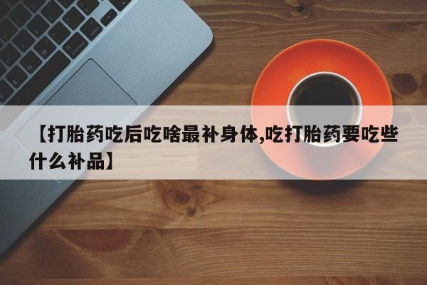 网上卖流产药联系方式，【打胎药吃后吃啥最补身体,吃打胎药要吃些什么补品】
