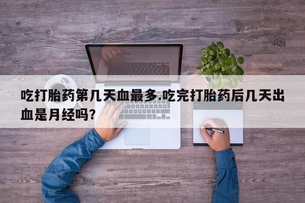 网上卖流产药联系方式，吃打胎药第几天血最多.吃完打胎药后几天出血是月经吗？