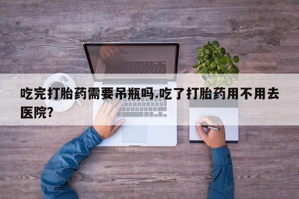 网上卖流产药联系方式，吃完打胎药需要吊瓶吗.吃了打胎药用不用去医院？