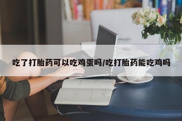 网上卖流产药联系方式，吃了打胎药可以吃鸡蛋吗/吃打胎药能吃鸡吗
