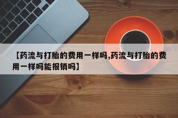 网上卖流产药联系方式，【药流与打胎的费用一样吗,药流与打胎的费用一样吗能报销吗】