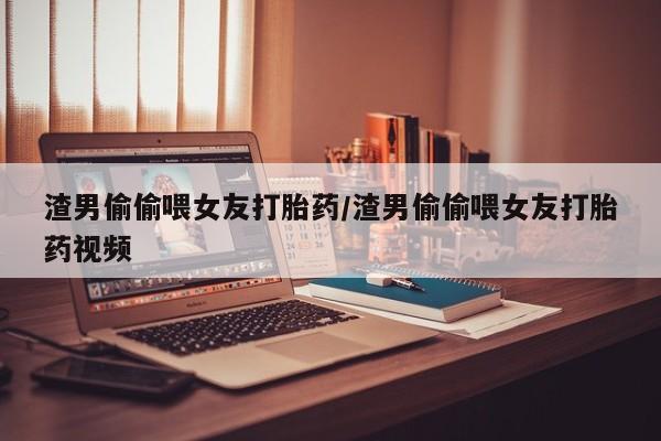 网上卖流产药联系方式，渣男偷偷喂女友打胎药/渣男偷偷喂女友打胎药视频