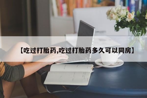 网上卖流产药联系方式，【吃过打胎药,吃过打胎药多久可以同房】