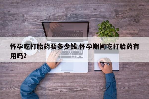 网上卖流产药联系方式，怀孕吃打胎药要多少钱.怀孕期间吃打胎药有用吗？