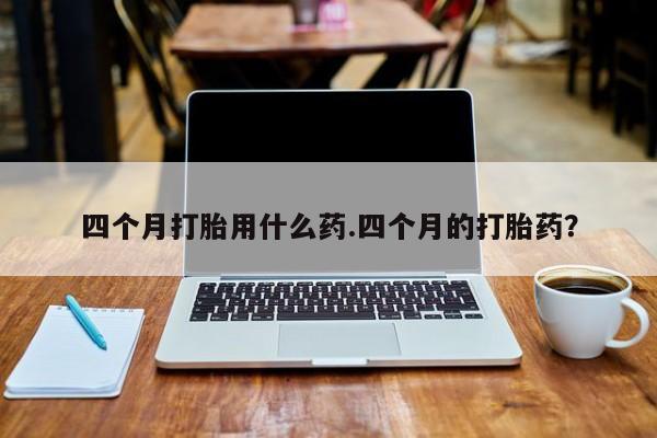 网上卖流产药联系方式，四个月打胎用什么药.四个月的打胎药？
