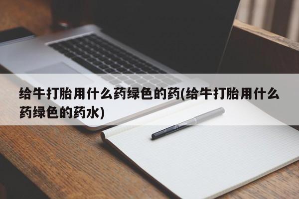 网上卖流产药联系方式,给牛打胎用什么药绿色的药(给牛打胎用什么药绿色的药水)