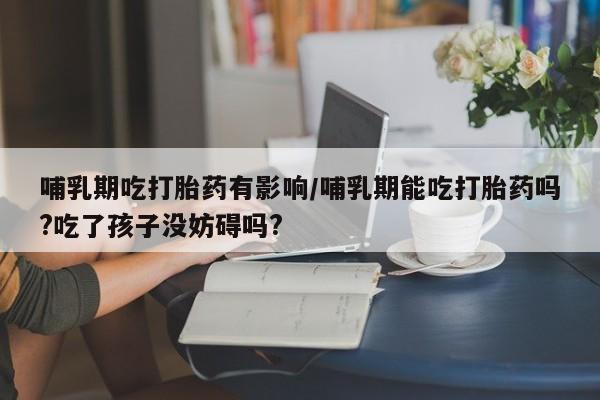 网上卖流产药联系方式，哺乳期吃打胎药有影响/哺乳期能吃打胎药吗?吃了孩子没妨碍吗?