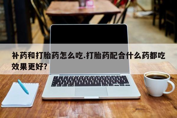 网上卖流产药联系方式，补药和打胎药怎么吃.打胎药配合什么药都吃效果更好？