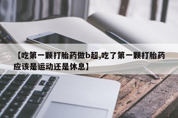 网上卖流产药联系方式，【吃第一颗打胎药做b超,吃了第一颗打胎药应该是运动还是休息】