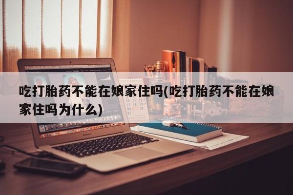 网上卖流产药联系方式，吃打胎药不能在娘家住吗(吃打胎药不能在娘家住吗为什么)
