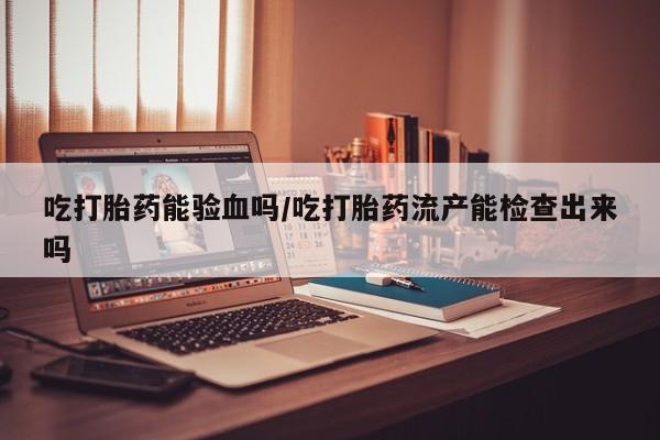 网上卖流产药联系方式，吃打胎药能验血吗/吃打胎药流产能检查出来吗
